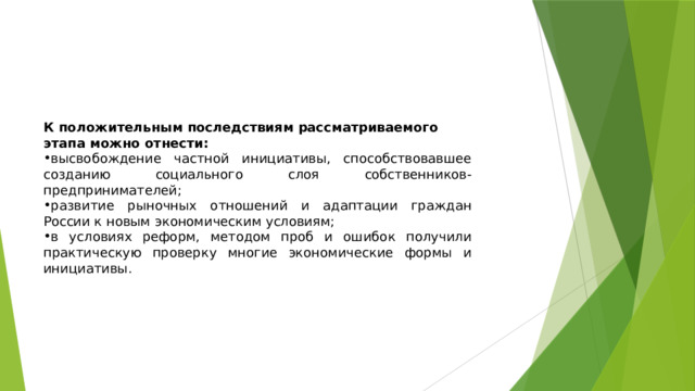 К положительным последствиям рассматриваемого этапа можно отнести: высвобождение частной инициативы, способствовавшее созданию социального слоя собственников-предпринимателей; развитие рыночных отношений и адаптации граждан России к новым экономическим условиям; в условиях реформ, методом проб и ошибок получили практическую проверку многие экономические формы и инициативы. 
