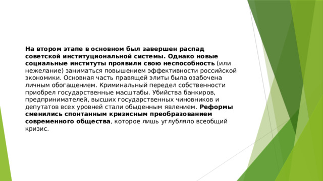 На втором этапе в основном был завершен распад советской институциональной системы. Однако новые социальные институты проявили свою неспособность  (или нежелание) заниматься повышением эффективности российской экономики. Основная часть правящей элиты была озабочена личным обогащением. Криминальный передел собственности приобрел государственные масштабы. Убийства банкиров, предпринимателей, высших государственных чиновников и депутатов всех уровней стали обыденным явлением.  Реформы сменились спонтанным кризисным преобразованием современного общества , которое лишь углубляло всеобщий кризис. 