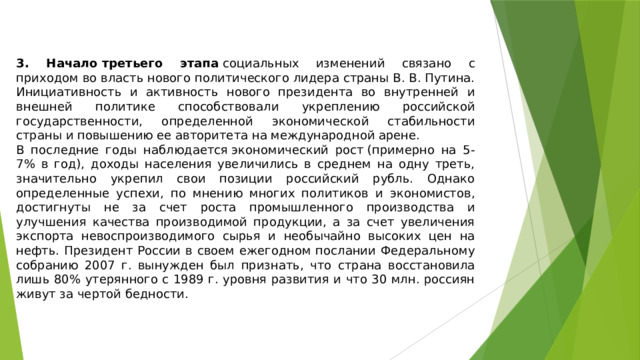 3. Начало третьего этапа  социальных изменений связано с приходом во власть нового политического лидера страны В. В. Путина. Инициативность и активность нового президента во внутренней и внешней политике способствовали укреплению российской государственности, определенной экономической стабильности страны и повышению ее авторитета на международной арене. В последние годы наблюдается экономический рост (примерно на 5-7% в год), доходы населения увеличились в среднем на одну треть, значительно укрепил свои позиции российский рубль. Однако определенные успехи, по мнению многих политиков и экономистов, достигнуты не за счет роста промышленного производства и улучшения качества производимой продукции, а за счет увеличения экспорта невоспроизводимого сырья и необычайно высоких цен на нефть. Президент России в своем ежегодном послании Федеральному собранию 2007 г. вынужден был признать, что страна восстановила лишь 80% утерянного с 1989 г. уровня развития и что 30 млн. россиян живут за чертой бедности. 
