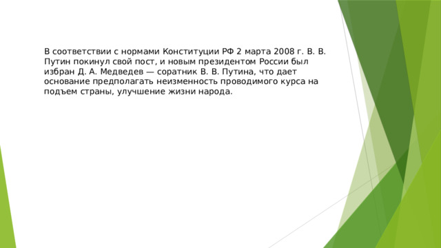 В соответствии с нормами Конституции РФ 2 марта 2008 г. В. В. Путин покинул свой пост, и новым президентом России был избран Д. А. Медведев — соратник В. В. Путина, что дает основание предполагать неизменность проводимого курса на подъем страны, улучшение жизни народа. 