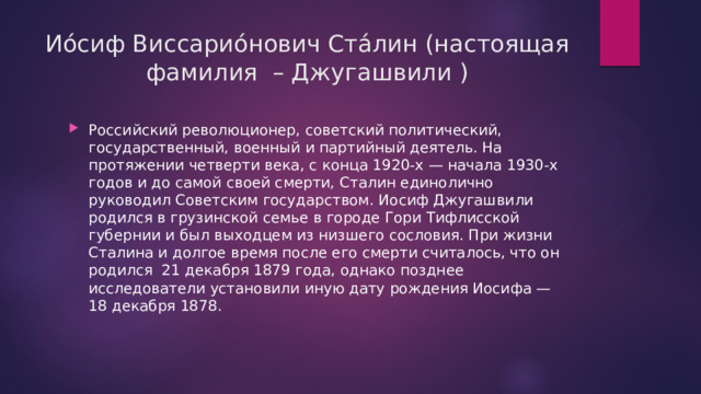 Ио́сиф Виссарио́нович Ста́лин (настоящая фамилия  – Джугашвили ) Российский революционер, советский политический, государственный, военный и партийный деятель. На протяжении четверти века, с конца 1920-х — начала 1930-х годов и до самой своей смерти, Сталин единолично руководил Советским государством. Иосиф Джугашвили родился в грузинской семье в городе Гори Тифлисской губернии и был выходцем из низшего сословия. При жизни Сталина и долгое время после его смерти считалось, что он родился  21 декабря 1879 года, однако позднее исследователи установили иную дату рождения Иосифа — 18 декабря 1878. 