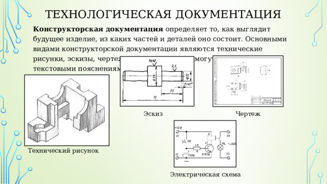 Технологическая документация Конструкторская документация определяет то, как выглядит будущее изделие, из каких частей и деталей оно состоит. Основными видами конструкторской документации являются технические рисунки, эскизы, чертежи и схемы которые могут сопровождаться текстовыми пояснениями. Эскиз Чертеж Технический рисунок Электрическая схема 