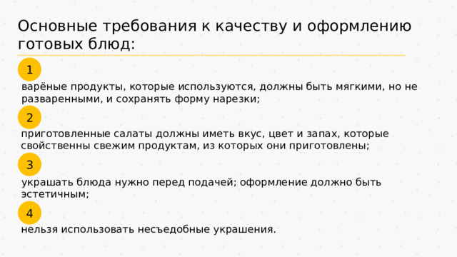 Основные требования к качеству и оформлению готовых блюд: 1 варёные продукты, которые используются, должны быть мягкими, но не разваренными, и сохранять форму нарезки; 2 приготовленные салаты должны иметь вкус, цвет и запах, которые свойственны свежим продуктам, из которых они приготовлены; 3 украшать блюда нужно перед подачей; оформление должно быть эстетичным; 4 нельзя использовать несъедобные украшения. 