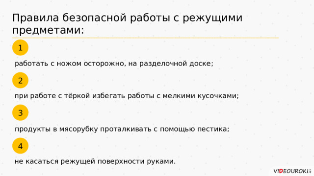 Правила безопасной работы с режущими предметами: 1 работать с ножом осторожно, на разделочной доске; 2 при работе с тёркой избегать работы с мелкими кусочками; 3 продукты в мясорубку проталкивать с помощью пестика; 4 не касаться режущей поверхности руками. 