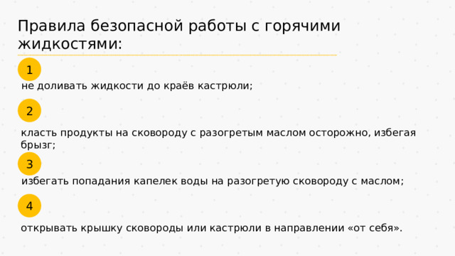 Правила безопасной работы с горячими жидкостями: 1 не доливать жидкости до краёв кастрюли; 2 класть продукты на сковороду с разогретым маслом осторожно, избегая брызг; 3 избегать попадания капелек воды на разогретую сковороду с маслом; 4 открывать крышку сковороды или кастрюли в направлении «от себя». 