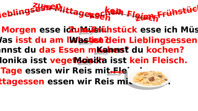 Lieblingsessen zum Mittagessen kein Fleisch kochen zum Frühstück Zum Frühstück esse ich Müsli. Am Morgen esse ich Müsli. 1. Was isst du am liebsten? Was ist dein Lieblingsessen? Kannst du kochen? 2. Kannst du das Essen machen? 3. Monika isst vegetarisch. Monika isst kein Fleisch. 4. Am Tage essen wir Reis mit Fleisch. Zum Mittagessen essen wir Reis mit Fleisch. 