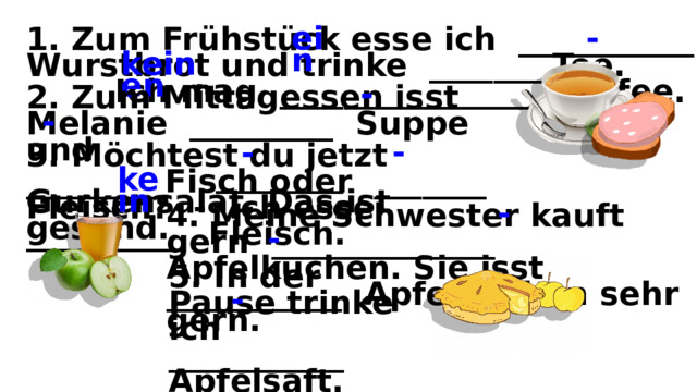 1. Zum Frühstück esse ich ___________ Wurstbrot und trinke _______ Tee. Ich mag ________________ Kaffee. ein - keinen 2. Zum Mittagessen isst Melanie _________ Suppe und ________ Gurkensalat. Das ist gesund. - - 3. Möchtest du jetzt ________ Fisch oder _______ Fleisch? - Ich esse __________ Fleisch. - - kein 4. Meine Schwester kauft gern ______________ Apfelkuchen. Sie isst ___________ Apfelkuchen sehr gern. - - 5. In der Pause trinke ich ___________ Apfelsaft. - 