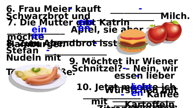 6. Frau Meier kauft ____________ Schwarzbrot und _____________ Milch. - - 7. Die Mutter gibt Katrin _____________ Apfel, sie aber möchte _____________ Hamburger. einen einen 8. Zum Abendbrot isst Stefan ______________ Nudeln mit ____________ Tomatensoße. - - 9. Möchtet ihr Wiener Schnitzel? – Nein, wir essen lieber _______________ Würstchen mit ______________ Kartoffeln. - - 10. Jetzt möchte ich _____________ Kaffee mit ______________ Zitronenkuchen. keinen - 