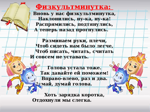 Физкультминутка: Вновь у нас физкультминутка, Наклонились, ну-ка, ну-ка! Распрямились, подтянулись, А теперь назад прогнулись.  Разминаем руки, плечи, Чтоб сидеть нам было легче, Чтоб писать, читать, считать И совсем не уставать.  Голова устала тоже. Так давайте ей поможем! Вправо-влево, раз и два. Думай, думай голова.  Хоть зарядка коротка, Отдохнули мы слегка.  