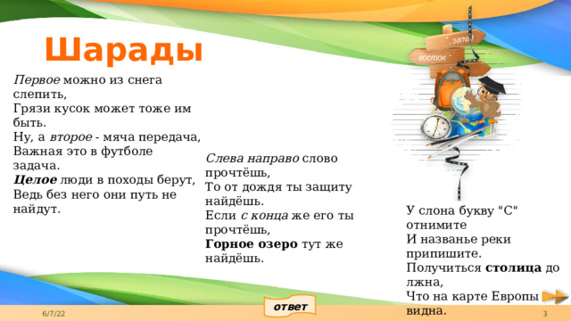 Шарады Первое  можно из снега слепить, Грязи кусок может тоже им быть. Ну, а  второе  - мяча передача, Важная это в футболе задача. Целое  люди в походы берут, Ведь без него они путь не найдут.   Слева направо  слово прочтёшь, То от дождя ты защиту найдёшь. Если  с конца  же его ты прочтёшь, Горное озеро  тут же найдёшь. У слона букву 