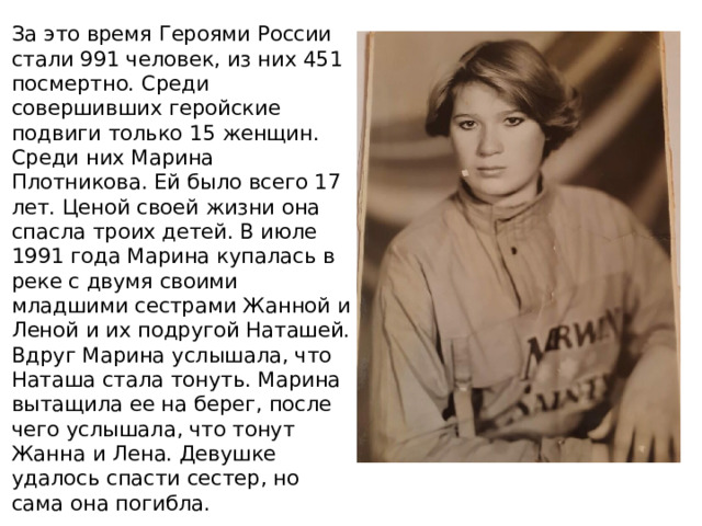 За это время Героями России стали 991 человек, из них 451 посмертно. Среди совершивших геройские подвиги только 15 женщин. Среди них Марина Плотникова. Ей было всего 17 лет. Ценой своей жизни она спасла троих детей. В июле 1991 года Марина купалась в реке с двумя своими младшими сестрами Жанной и Леной и их подругой Наташей. Вдруг Марина услышала, что Наташа стала тонуть. Марина вытащила ее на берег, после чего услышала, что тонут Жанна и Лена. Девушке удалось спасти сестер, но сама она погибла. 