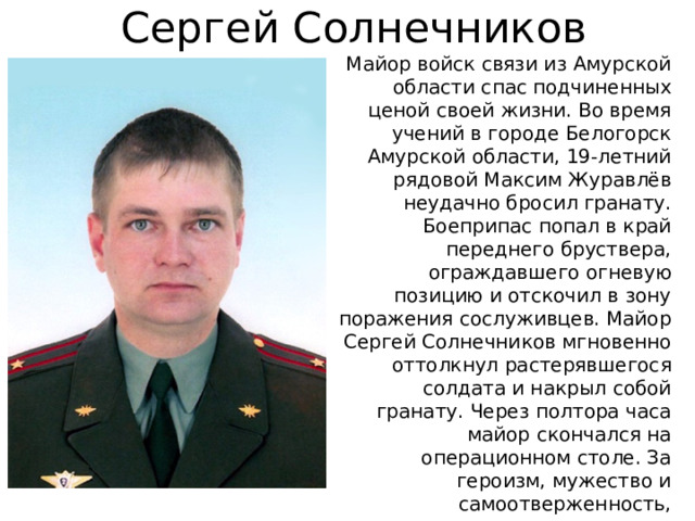 Сергей Солнечников Майор войск связи из Амурской области спас подчиненных ценой своей жизни. Во время учений в городе Белогорск Амурской области, 19-летний рядовой Максим Журавлёв неудачно бросил гранату. Боеприпас попал в край переднего бруствера, ограждавшего огневую позицию и отскочил в зону поражения сослуживцев. Майор Сергей Солнечников мгновенно оттолкнул растерявшегося солдата и накрыл собой гранату. Через полтора часа майор скончался на операционном столе. За героизм, мужество и самоотверженность, проявленные при исполнении воинского долга, майору Солнечникову 3 апреля 2012 года присвоено звание Героя Российской Федерации посмертно. 