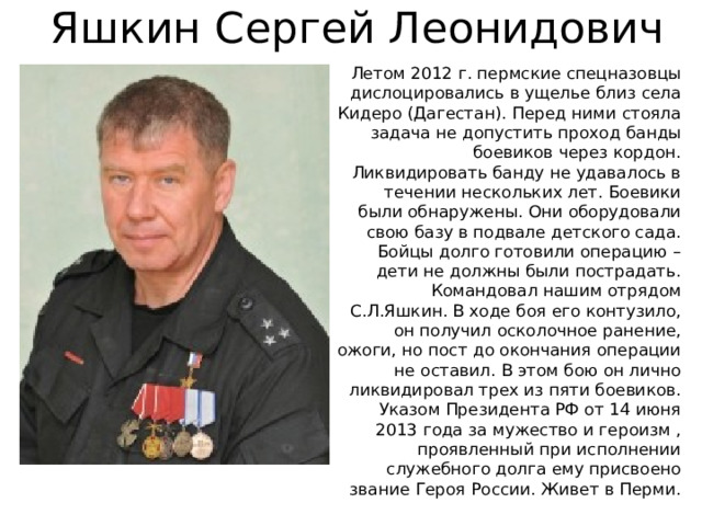 Яшкин Сергей Леонидович Летом 2012 г. пермские спецназовцы дислоцировались в ущелье близ села Кидеро (Дагестан). Перед ними стояла задача не допустить проход банды боевиков через кордон. Ликвидировать банду не удавалось в течении нескольких лет. Боевики были обнаружены. Они оборудовали свою базу в подвале детского сада. Бойцы долго готовили операцию – дети не должны были пострадать. Командовал нашим отрядом С.Л.Яшкин. В ходе боя его контузило, он получил осколочное ранение, ожоги, но пост до окончания операции не оставил. В этом бою он лично ликвидировал трех из пяти боевиков. Указом Президента РФ от 14 июня 2013 года за мужество и героизм , проявленный при исполнении служебного долга ему присвоено звание Героя России. Живет в Перми. 