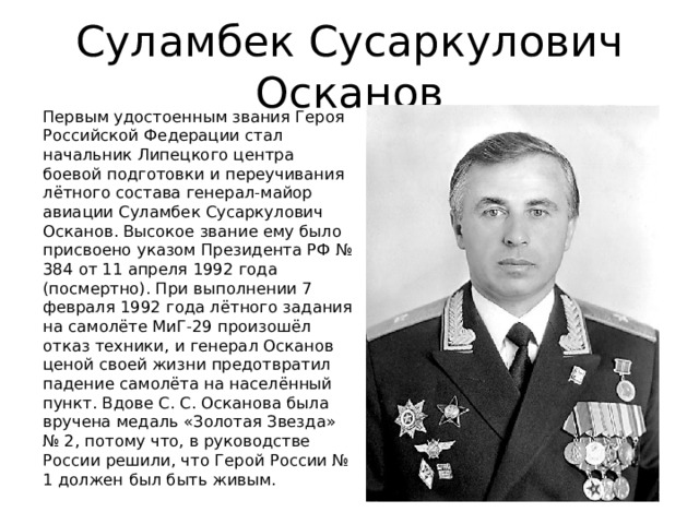 Суламбек Сусаркулович Осканов Первым удостоенным звания Героя Российской Федерации стал начальник Липецкого центра боевой подготовки и переучивания лётного состава генерал-майор авиации Суламбек Сусаркулович Осканов. Высокое звание ему было присвоено указом Президента РФ № 384 от 11 апреля 1992 года (посмертно). При выполнении 7 февраля 1992 года лётного задания на самолёте МиГ-29 произошёл отказ техники, и генерал Осканов ценой своей жизни предотвратил падение самолёта на населённый пункт. Вдове С. С. Осканова была вручена медаль «Золотая Звезда» № 2, потому что, в руководстве России решили, что Герой России № 1 должен был быть живым. 