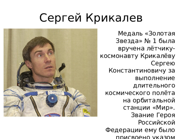 Сергей Крикалев Медаль «Золотая Звезда» № 1 была вручена лётчику-космонавту Крикалёву Сергею Константиновичу за выполнение длительного космического полёта на орбитальной станции «Мир». Звание Героя Российской Федерации ему было присвоено указом Президента РФ в этот же день (11 апреля 1992 года), но более поздним указом (№ 387). 