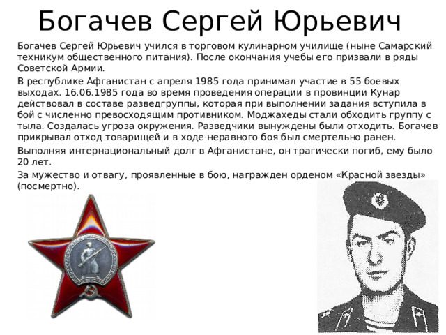 Богачев Сергей Юрьевич Богачев Сергей Юрьевич учился в торговом кулинарном училище (ныне Самарский техникум общественного питания). После окончания учебы его призвали в ряды Советской Армии. В республике Афганистан с апреля 1985 года принимал участие в 55 боевых выходах. 16.06.1985 года во время проведения операции в провинции Кунар действовал в составе разведгруппы, которая при выполнении задания вступила в бой с численно превосходящим противником. Моджахеды стали обходить группу с тыла. Создалась угроза окружения. Разведчики вынуждены были отходить. Богачев прикрывал отход товарищей и в ходе неравного боя был смертельно ранен. Выполняя интернациональный долг в Афганистане, он трагически погиб, ему было 20 лет. За мужество и отвагу, проявленные в бою, награжден орденом «Красной звезды» (посмертно). 