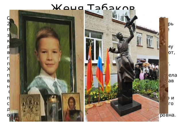 Женя Табаков Самый юный герой России. Ему было 7 лет. Вечером 28 ноября 2008г. Женя и его 12-летняя сестра Яна были дома одни. В дверь позвонил мужчина, который представился почтальоном. Яна не заподозрила ничего плохого и разрешила ему зайти. Войдя в квартиру и закрыв за собой дверь, «почтальон» вместо письма достал нож, схватил Яну, стал требовать, чтобы дети отдали ему все деньги и ценности. Получив от детей ответ, что они не знают, где деньги, преступник потребовал от Жени искать их, а сам потащил Яну в ванную комнату, где стал срывать с неё одежду. Женя схватил кухонный нож и воткнул его в поясницу преступника. Взвыв от боли, тот ослабил хватку, и девочка сумела выбежать из квартиры за помощью. В ярости преступник, вырвав нож из себя, стал вонзать его в ребенка, после чего бежал.  Однако нанесенная Женей рана , не позволила ему уйти от погони. Указом Президента РФ от 20 января 2009г. за мужество и самоотверженность, проявленные при исполнении гражданского долга Табаков Евгений Евгеньевич был посмертно награждён орденом Мужества. Орден получала мама Жени Галина Петровна. 