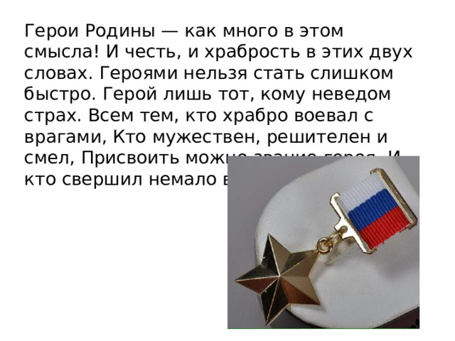 Герои Родины — как много в этом смысла! И честь, и храбрость в этих двух словах. Героями нельзя стать слишком быстро. Герой лишь тот, кому неведом страх. Всем тем, кто храбро воевал с врагами, Кто мужествен, решителен и смел, Присвоить можно звание героя, И кто свершил немало важных дел!   