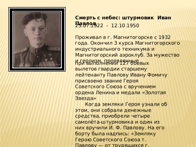 Смерть с небес: штурмовик Иван Павлов 25.07.1922 - 12.10.1950 Проживал в г. Магнитогорске с 1932 года. Окончил 3 курса Магнитогорского индустриального техникума и Магнитогорский аэроклуб. За мужество и героизм, проявленные при выполнении 127 боевых вылетов гвардии старшему лейтенанту Павлову Ивану Фомичу присвоено звание Героя Советского Союза с вручением ордена Ленина и медали «Золотая Звезда»  Когда земляки Героя узнали об этом, они собрали денежные средства, приобрели четыре самолёта-штурмовика и один из них вручили И. Ф. Павлову. На его борту была надпись: «Земляку Герою Советского Союза т. Павлову — от трудящихся г. Кустанай».   