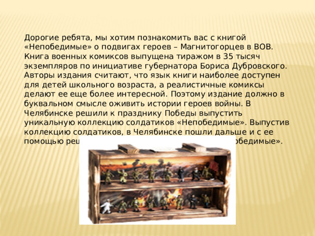 Дорогие ребята, мы хотим познакомить вас с книгой «Непобедимые» о подвигах героев – Магнитогорцев в ВОВ. Книга военных комиксов выпущена тиражом в 35 тысяч экземпляров по инициативе губернатора Бориса Дубровского. Авторы издания считают, что язык книги наиболее доступен для детей школьного возраста, а реалистичные комиксы делают ее еще более интересной. Поэтому издание должно в буквальном смысле оживить истории героев войны. В Челябинске решили к празднику Победы выпустить уникальную коллекцию солдатиков «Непобедимые». Выпустив коллекцию солдатиков, в Челябинске пошли дальше и с ее помощью решили снять арт-хаусный сериал «Непобедимые». 