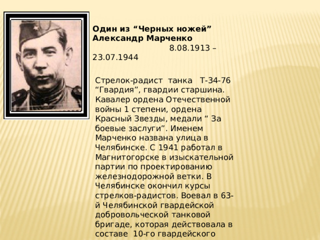 Один из “Черных ножей” Александр Марченко  8.08.1913 –23.07.1944   Стрелок-радист танка Т-34-76 “Гвардия”, гвардии старшина. Кавалер ордена Отечественной войны 1 степени, ордена Красный Звезды, медали “ За боевые заслуги”. Именем Марченко названа улица в Челябинске. С 1941 работал в Магнитогорске в изыскательной партии по проектированию железнодорожной ветки. В Челябинске окончил курсы стрелков-радистов. Воевал в 63-й Челябинской гвардейской добровольческой танковой бригаде, которая действовала в составе 10-го гвардейского Уральского добровольческого 