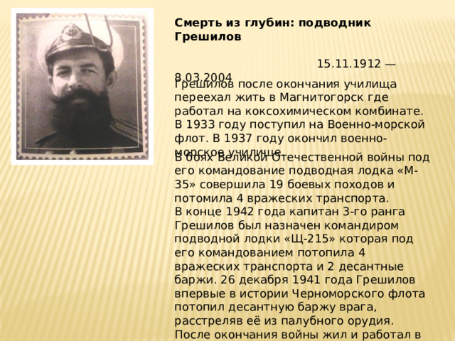 Смерть из глубин: подводник Грешилов   15.11.1912 — 8.03.2004 Грешилов после окончания училища переехал жить в Магнитогорск где работал на коксохимическом комбинате. В 1933 году поступил на Военно-морской флот. В 1937 году окончил военно-морское училище. В боях Великой Отечественной войны под его командование подводная лодка «М- 35» совершила 19 боевых походов и потомила 4 вражеских транспорта. В конце 1942 года капитан 3-го ранга Грешилов был назначен командиром подводной лодки «Щ-215» которая под его командованием потопила 4 вражеских транспорта и 2 десантные баржи. 26 декабря 1941 года Грешилов впервые в истории Черноморского флота потопил десантную баржу врага, расстреляв её из палубного орудия. После окончания войны жил и работал в Москве. 