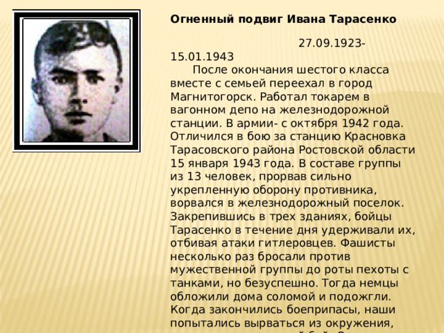 Огненный подвиг Ивана Тарасенко    27.09.1923-15.01.1943  После окончания шестого класса вместе с семьей переехал в город Магнитогорск. Работал токарем в вагонном депо на железнодорожной станции. В армии- с октября 1942 года. Отличился в бою за станцию Красновка Тарасовского района Ростовской области 15 января 1943 года. В составе группы из 13 человек, прорвав сильно укрепленную оборону противника, ворвался в железнодорожный поселок. Закрепившись в трех зданиях, бойцы Тарасенко в течение дня удерживали их, отбивая атаки гитлеровцев. Фашисты несколько раз бросали против мужественной группы до роты пехоты с танками, но безуспешно. Тогда немцы обложили дома соломой и подожгли. Когда закончились боеприпасы, наши попытались вырваться из окружения, вступив в рукопашный бой. Однако силы оказались неравны, и вся группа Тарасенко погибла смертью храбрых. 