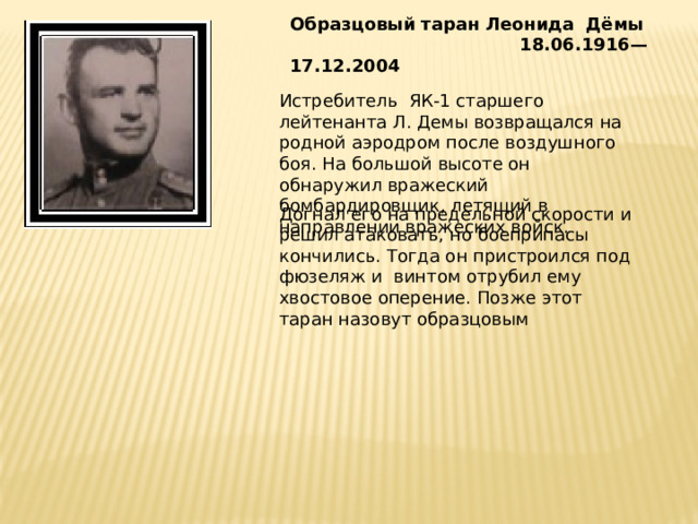 Образцовый таран Леонида Дёмы  18.06.1916—17.12.2004    Истребитель ЯК-1 старшего лейтенанта Л. Демы возвращался на родной аэродром после воздушного боя. На большой высоте он обнаружил вражеский бомбардировщик, летящий в направлении вражеских войск. Догнал его на предельной скорости и решил атаковать, но боеприпасы кончились. Тогда он пристроился под фюзеляж и винтом отрубил ему хвостовое оперение. Позже этот таран назовут образцовым 