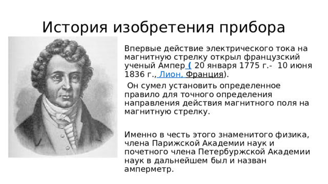 История изобретения прибора Впервые действие электрического тока на магнитную стрелку открыл французский ученый Ампер (   20 января 1775 г.-    10 июня 1836 г., Лион, Франция ).  Он сумел установить определенное правило для точного определения направления действия магнитного поля на магнитную стрелку. Именно в честь этого знаменитого физика, члена Парижской Академии наук и почетного члена Петербуржской Академии наук в дальнейшем был и назван амперметр. 