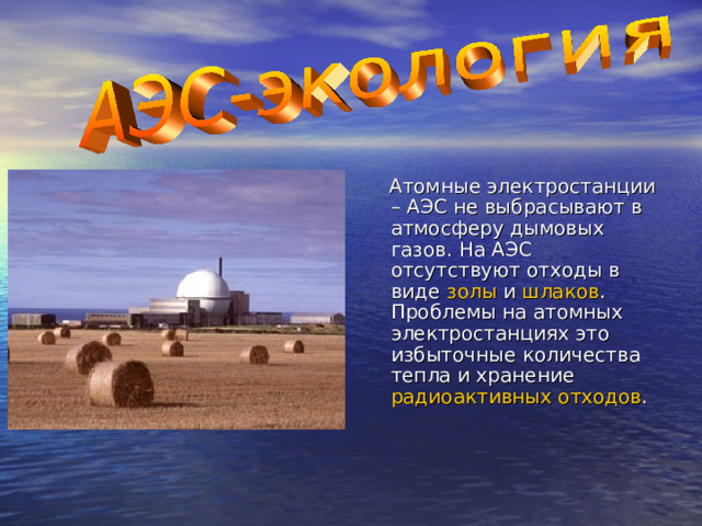 Атомные электростанции – АЭС не выбрасывают в атмосферу дымовых газов. На АЭС отсутствуют отходы в виде золы и шлаков .  Проблемы на атомных электростанциях это избыточные количества тепла и хранение радиоактивных отходов . 
