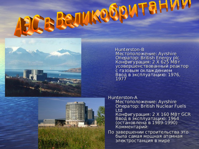  Hunterston-B  Местоположение: Ayrshire  Оператор: British Energy plc  Конфигурация: 2 X 625 МВт усовершенствованный реактор с газовым охлаждением  Ввод в эксплуатацию: 1976, 1977   Hunterston-A  Местоположение: Ayrshire  Оператор: British Nuclear Fuels Ltd  Конфигурация: 2 X 160 МВт GCR  Ввод в эксплуатацию: 1964 (остановлена в 1989-1990)  Комментарий: По завершении строительства это была самая мощная атомная электростанция в мире 