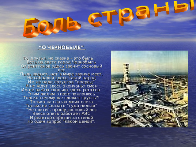     “ О ЧЕРНОБЫЛЕ”  То, друзья, не сказка – это быль  Есть на свете город Чернобыль  От рентгенов здесь звенит сосновый лес  Пыль звенит, нет в мире звонче мест.  Но собрался здесь такой народ  Им не надо лозунгов “вперед”  И не ждут здесь окончанья смен  Им не важно сколько здесь рентген.  Этим людям в пояс поклонюсь  Только почему же гложет грусть?!  Только на глазах моих слеза  Только не сказать “туда нельзя”  “Не свети”, прошу сосновый лес  Здесь опять работает АЭС  И реактор спрятан за стеной  Но один вопрос “какой ценой”.   