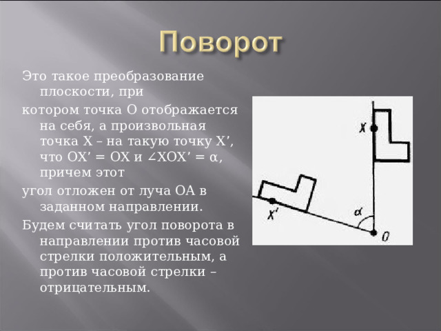 Это такое преобразование плоскости, при котором точка О отображается на себя, а произвольная точка Х – на такую точку Х ’ , что ОХ ’ = ОХ и ∠ХОХ ’ = α, причем этот угол отложен от луча ОА в заданном направлении. Будем считать угол поворота в направлении против часовой стрелки положительным, а против часовой стрелки – отрицательным.  