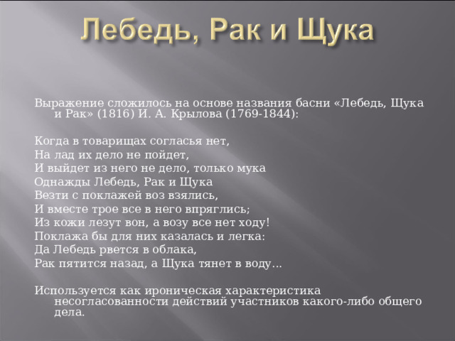 Выражение сложилось на основе названия басни «Лебедь, Щука и Рак» (1816) И. А. Крылова (1769-1844): Когда в товарищах согласья нет, На лад их дело не пойдет, И выйдет из него не дело, только мука Однажды Лебедь, Рак и Щука Везти с поклажей воз взялись, И вместе трое все в него впряглись; Из кожи лезут вон, а возу все нет ходу! Поклажа бы для них казалась и легка: Да Лебедь рвется в облака, Рак пятится назад, а Щука тянет в воду...   Используется как ироническая характеристика несогласованности действий участников какого-либо общего дела. 