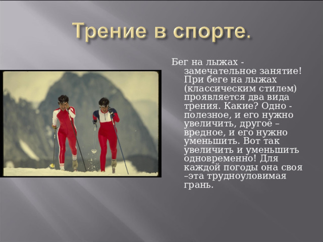 Бег на лыжах - замечательное занятие! При беге на лыжах (классическим стилем) проявляется два вида трения. Какие? Одно - полезное, и его нужно увеличить, другое – вредное, и его нужно уменьшить. Вот так увеличить и уменьшить одновременно! Для каждой погоды она своя –эта трудноуловимая грань. 