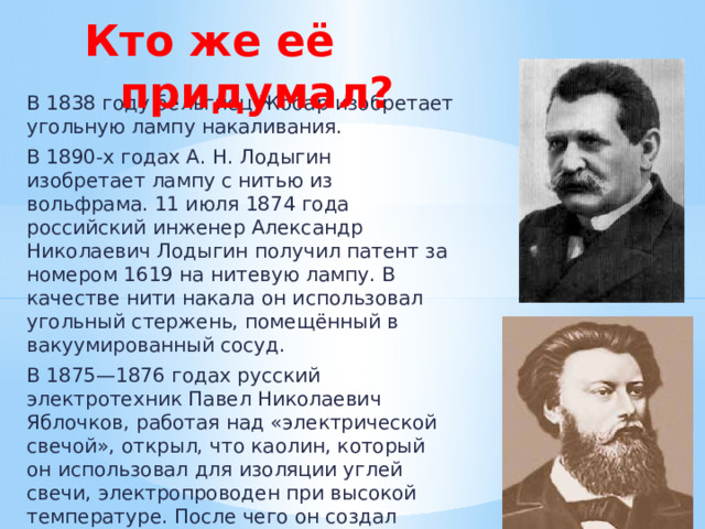 Кто же её придумал? В 1838 году бельгиец Жобар изобретает угольную лампу накаливания. В 1890-х годах А. Н. Лодыгин изобретает лампу с нитью из вольфрама. 11 июля 1874 года российский инженер Александр Николаевич Лодыгин получил патент за номером 1619 на нитевую лампу. В качестве нити накала он использовал угольный стержень, помещённый в вакуумированный сосуд. В 1875—1876 годах русский электротехник Павел Николаевич Яблочков, работая над «электрической свечой», открыл, что каолин, который он использовал для изоляции углей свечи, электропроводен при высокой температуре. После чего он создал «каолиновую лампу», где «нить накала» была изготовлена из каолина. 