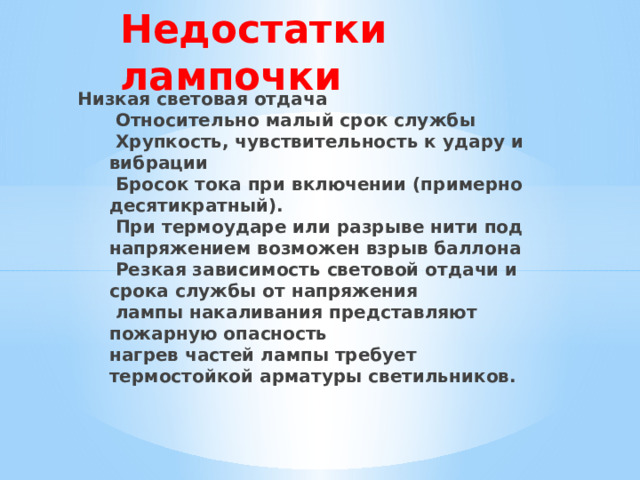 Недостатки лампочки Низкая световая отдача  Относительно малый срок службы  Хрупкость, чувствительность к удару и вибрации  Бросок тока при включении (примерно десятикратный).  При термоударе или разрыве нити под напряжением возможен взрыв баллона  Резкая зависимость световой отдачи и срока службы от напряжения  лампы накаливания представляют пожарную опасность  нагрев частей лампы требует термостойкой арматуры светильников. 