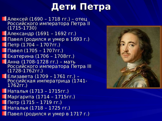 Дети Петра Алексей (1690 – 1718 гг.) – отец Российского императора Петра II (1715-1730) Александр (1691 – 1692 гг.) Павел (родился и умер в 1693 г.) Петр (1704 – 1707гг.) Павел (1705 – 1707гг.) Екатерина (1706 – 1708гг.) Анна (1708-1728 гг.) – мать Российского императора Петра III (1728-1762гг.) Елизавета (1709 – 1761 гг.) – Российская императрица (1741-1762гг.) Наталья (1713 – 1715гг.) Маргарита (1714 – 1715гг.) Петр (1715 – 1719 гг.) Наталья (1718 – 1725 гг.) Павел (родился и умер в 1717 г.) 