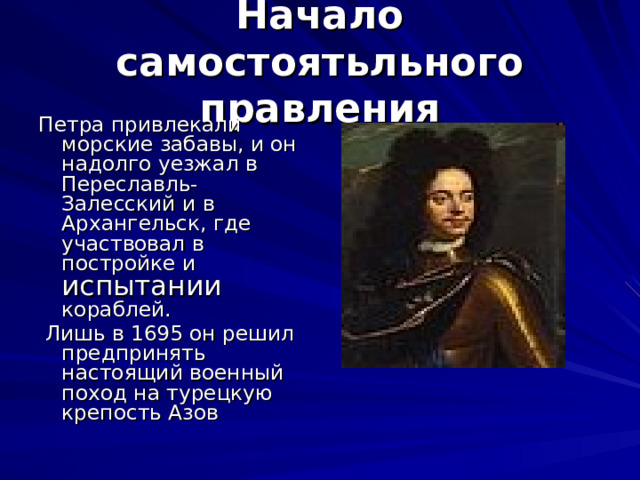Начало самостоятьльного правления Петра привлекали морские забавы, и он надолго уезжал в Переславль-Залесский и в Архангельск, где участвовал в постройке и испытании кораблей.  Лишь в 1695 он решил предпринять настоящий военный поход на турецкую крепость Азов  