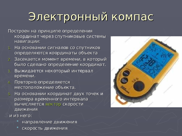 Электронный компас Построен на принципе определения координат через спутниковые системы навигации: На основании сигналов со спутников определяются координаты объекта Засекается момент времени, в который было сделано определение координат. Выжидается некоторый интервал времени. Повторно определяется местоположение объекта. На основании координат двух точек и размера временного интервала вычисляется  вектор  скорости движения  и из него: направление движения скорость движения направление движения скорость движения 