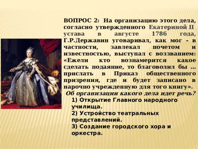 ВОПРОС 2:  На организацию этого дела, согласно утвержденного Екатериной II  устава в августе 1786 года,  Г.Р.Державин уговаривал, как мог – в частности, завлекал почетом и известностью, выступал с воззванием: « Ежели кто вознамерится какое сделать подаяние, то благоволил бы … прислать в Приказ общественного призрения, где и будет записано в нарочно учрежденную для того книгу » .  Об организации какого дела идет речь? 1) Открытие Главного народного училища. 2) Устройство театральных представлений. 3) Создание городского хора и оркестра. 