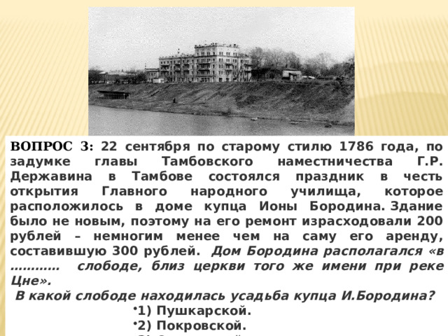 ВОПРОС 3: 22 сентября по старому стилю 1786 года, по задумке главы Тамбовского наместничества Г.Р. Державина в Тамбове состоялся праздник в честь открытия Главного народного училища, которое расположилось в доме купца Ионы Бородина. Здание было не новым, поэтому на его ремонт израсходовали 200 рублей – немногим менее чем на саму его аренду, составившую 300 рублей.  Дом Бородина располагался «в ………… слободе, близ церкви того же имени при реке Цне».  В какой слободе находилась усадьба купца И.Бородина? 1) Пушкарской. 2) Покровской. 3) Стрелецкой. 