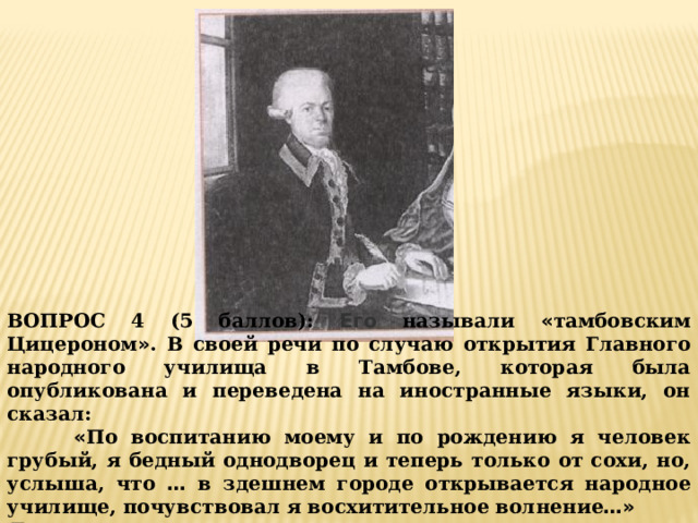 ВОПРОС 4 (5 баллов): Его называли « тамбовским Цицероном » . В своей речи по случаю открытия Главного народного училища в Тамбове, которая была опубликована и переведена на иностранные языки, он сказал:  « По воспитанию моему и по рождению я человек грубый, я бедный однодворец и теперь только от сохи, но, услыша, что … в здешнем городе открывается народное училище, почувствовал я восхитительное  волнение …» Его имя ______________________________________ 