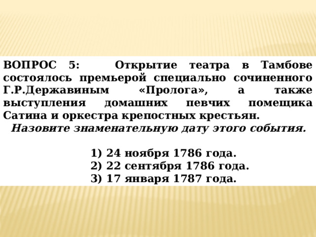 ВОПРОС 5:  Открытие театра в Тамбове состоялось премьерой специально сочиненного Г.Р.Державиным « Пролога » , а также выступления домашних певчих помещика Сатина и оркестра крепостных крестьян.  Назовите знаменательную дату этого события. 1) 24 ноября 1786 года. 2) 22 сентября 1786 года. 3) 17 января 1787 года. 