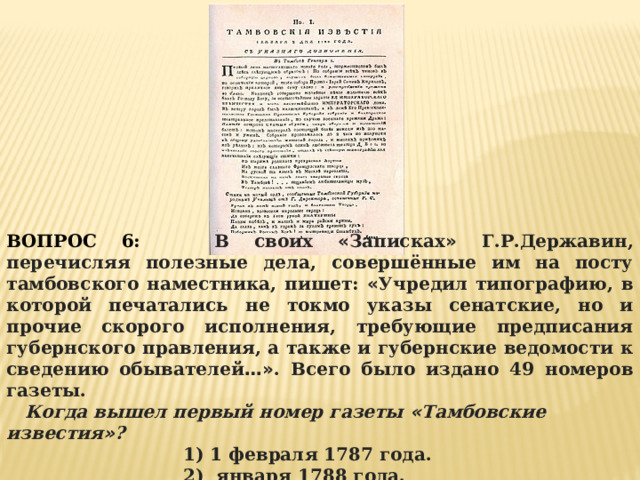 ВОПРОС 6:  В своих « Записках » Г.Р.Державин, перечисляя полезные дела, совершённые им на посту тамбовского наместника, пишет: « Учредил типографию, в которой печатались не токмо указы сенатские, но и прочие скорого исполнения, требующие предписания губернского правления, а также и губернские ведомости к сведению обывателей …» . Всего было издано 49 номеров газеты.  Когда вышел первый номер газеты « Тамбовские известия » ?  1) 1 февраля 1787 года. 2) января 1788 года. 3) марта 1788 года. 