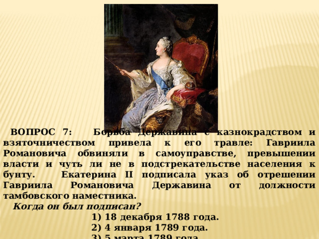  ВОПРОС 7: Борьба Державина с казнокрадством и взяточничеством привела к его травле: Гавриила Романовича обвиняли в самоуправстве, превышении власти и чуть ли не в подстрекательстве населения к бунту. Екатерина II подписала указ об отрешении Гавриила Романовича Державина от должности тамбовского наместника.  Когда он был подписан? 1) 18 декабря 1788 года. 2) 4 января 1789 года. 3) 5 марта 1789 года. 