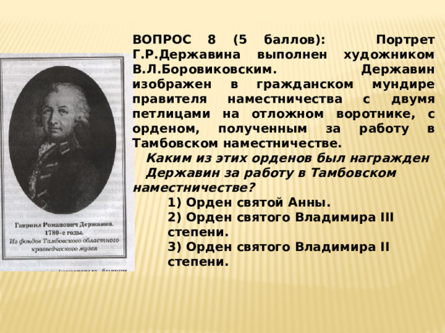 ВОПРОС 8 (5 баллов): Портрет Г.Р.Державина выполнен художником В.Л.Боровиковским. Державин изображен в гражданском мундире правителя наместничества с двумя петлицами на отложном воротнике, с орденом, полученным за работу в Тамбовском наместничестве.  Каким из этих орденов был награжден Державин за работу в Тамбовском наместничестве? 1) Орден святой Анны. 2) Орден святого Владимира III степени. 3) Орден святого Владимира II степени. 