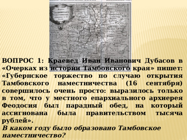 ВОПРОС 1: Краевед Иван Иванович Дубасов в « Очерках из истории Тамбовского края » пишет: « Губернское торжество по случаю открытия Тамбовского наместничества (16 сентября) совершилось очень просто: выразилось только в том, что у местного епархиального архиерея Феодосия был парадный обед, на который ассигнована была правительством тысяча рублей » . В каком году было образовано Тамбовское наместничество? 1) 1764 г. 2) 1775 г. 3) 1779 г. 
