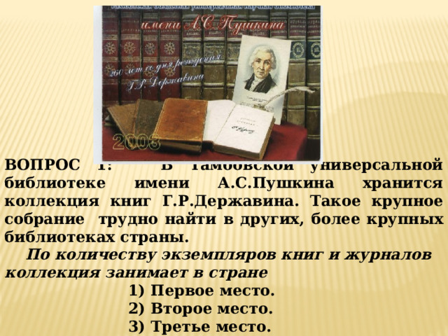 ВОПРОС 1: В Тамбовской универсальной библиотеке имени А.С.Пушкина хранится коллекция книг Г.Р.Державина. Такое крупное собрание трудно найти в других, более крупных библиотеках страны.  По количеству экземпляров книг и журналов коллекция занимает в стране 1) Первое место. 2) Второе место. 3) Третье место. 