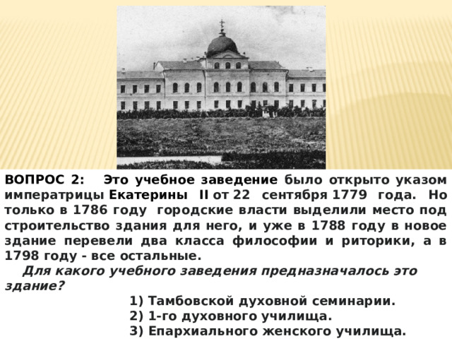 ВОПРОС 2: Это учебное заведение было открыто указом императрицы  Екатерины II  от 22 сентября 1779 года. Но только в 1786 году городские власти выделили место под строительство здания для него, и уже в 1788 году в новое здание перевели два класса философии и риторики, а в 1798 году - все остальные.  Для какого учебного заведения предназначалось это здание? 1) Тамбовской духовной семинарии. 2) 1-го духовного училища. 3) Епархиального женского училища. 